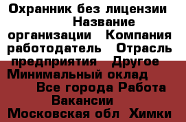 Охранник без лицензии. 2/2 › Название организации ­ Компания-работодатель › Отрасль предприятия ­ Другое › Минимальный оклад ­ 15 000 - Все города Работа » Вакансии   . Московская обл.,Химки г.